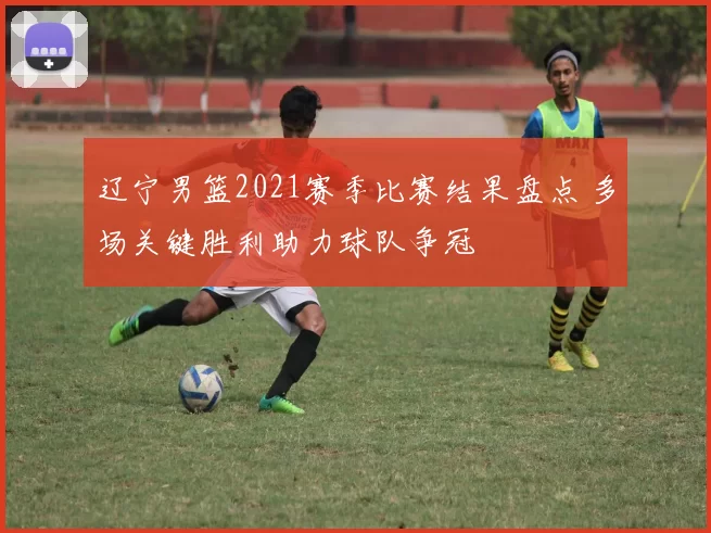 辽宁男篮2021赛季比赛结果盘点 多场关键胜利助力球队争冠