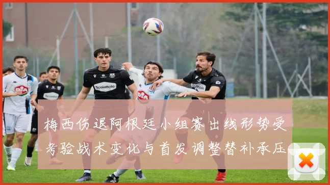 梅西伤退阿根廷小组赛出线形势受考验战术变化与首发调整替补承压