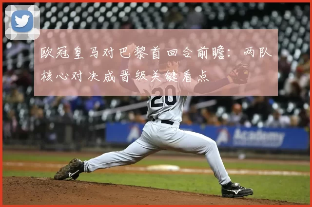 欧冠皇马对巴黎首回合前瞻：两队核心对决成晋级关键看点