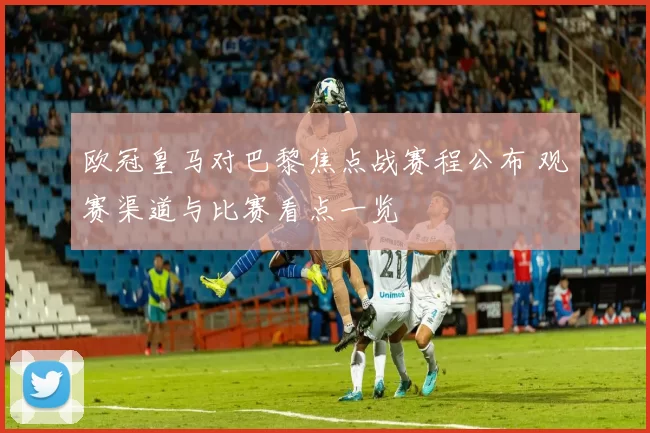 欧冠皇马对巴黎焦点战赛程公布 观赛渠道与比赛看点一览