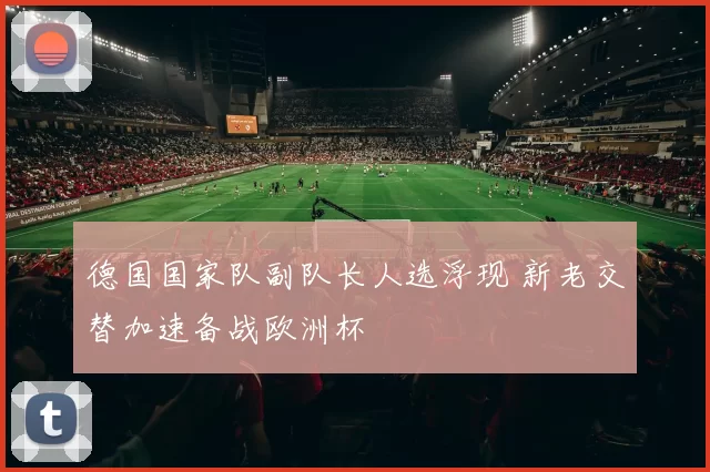 德国国家队副队长人选浮现 新老交替加速备战欧洲杯