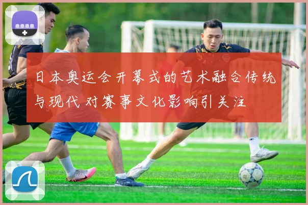 日本奥运会开幕式的艺术融合传统与现代 对赛事文化影响引关注