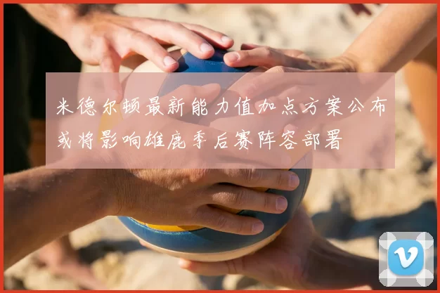 米德尔顿最新能力值加点方案公布或将影响雄鹿季后赛阵容部署