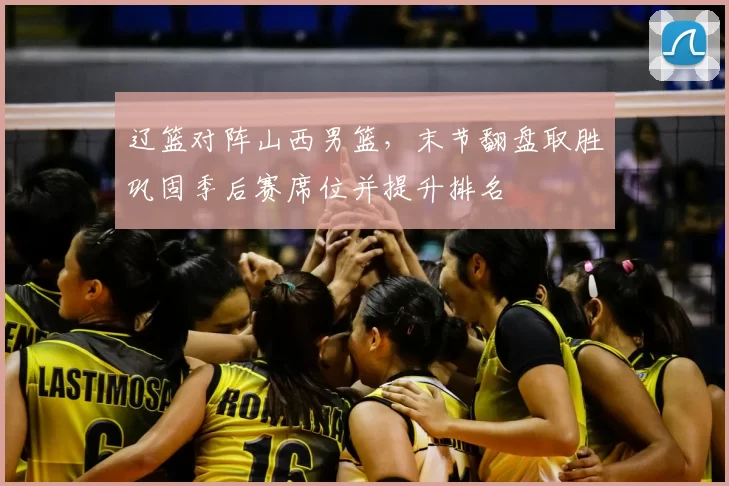 辽篮对阵山西男篮，末节翻盘取胜巩固季后赛席位并提升排名
