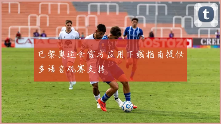 巴黎奥运会官方应用下载指南提供多语言观赛支持