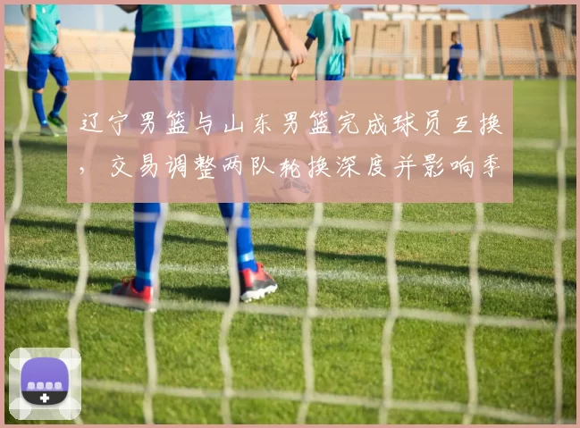 辽宁男篮与山东男篮完成球员互换,交易调整两队轮换深度并影响季后赛竞争