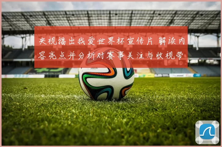 央视播出我爱世界杯宣传片 解读内容亮点并分析对赛事关注与收视带动