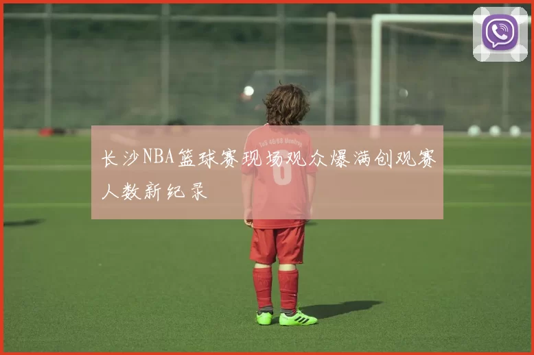 长沙NBA篮球赛现场观众爆满创观赛人数新纪录