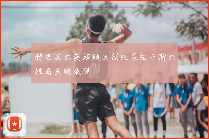 特里皮尔英超助攻创纪录纽卡斯尔胜局关键表现