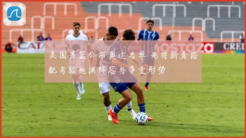 美国男篮公布奥运名单 老将新秀搭配考验轮换阵容与争金形势