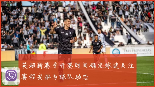 英超新赛季开赛时间确定球迷关注赛程安排与球队动态