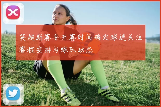 英超新赛季开赛时间确定球迷关注赛程安排与球队动态