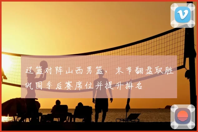 辽篮对阵山西男篮，末节翻盘取胜巩固季后赛席位并提升排名