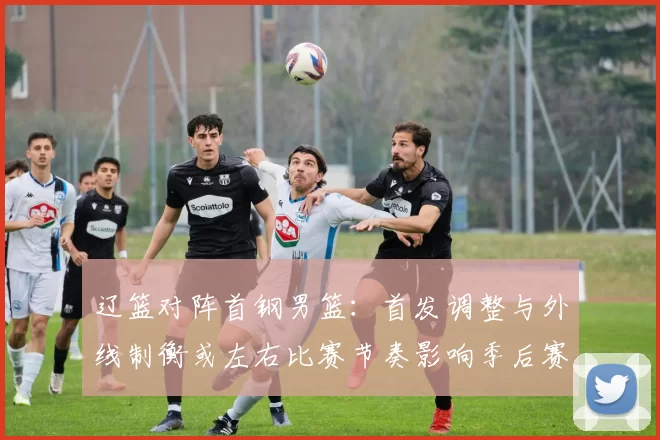 辽篮对阵首钢男篮：首发调整与外线制衡或左右比赛节奏影响季后赛排名争夺