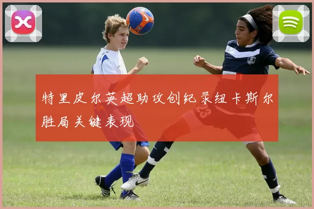 特里皮尔英超助攻创纪录纽卡斯尔胜局关键表现