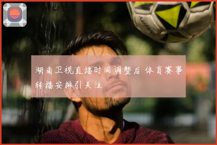 湖南卫视直播时间调整后 体育赛事转播安排引关注