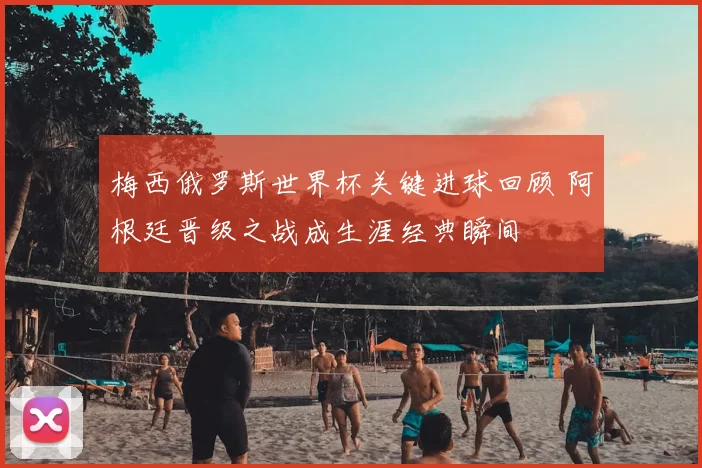 梅西俄罗斯世界杯关键进球回顾 阿根廷晋级之战成生涯经典瞬间