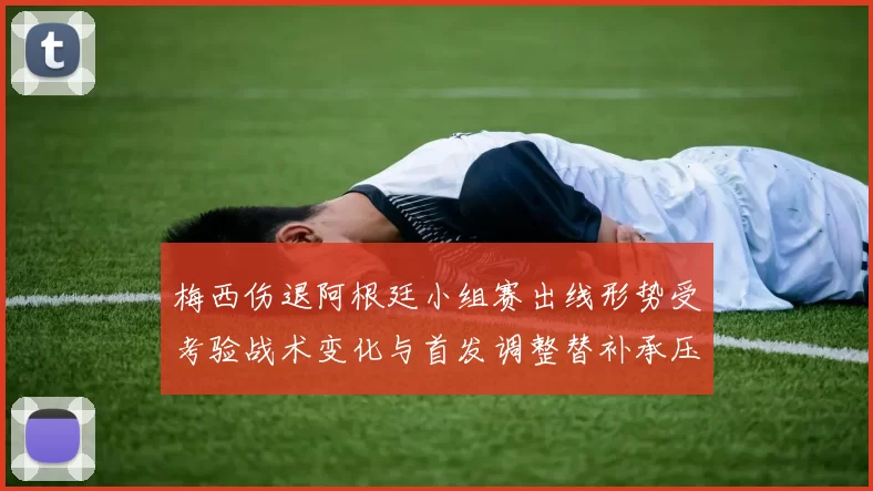 梅西伤退阿根廷小组赛出线形势受考验战术变化与首发调整替补承压