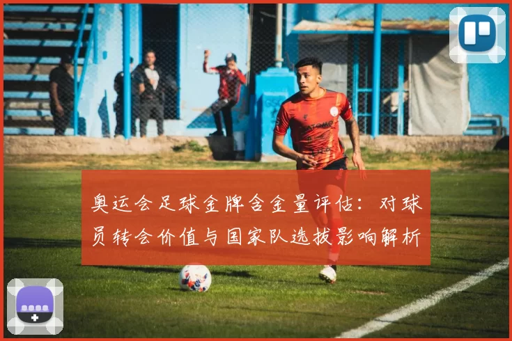 奥运会足球金牌含金量评估：对球员转会价值与国家队选拔影响解析