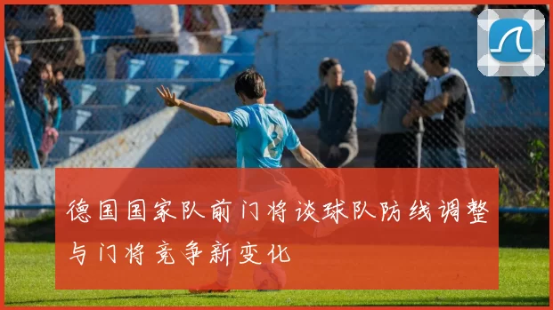 德国国家队前门将谈球队防线调整与门将竞争新变化
