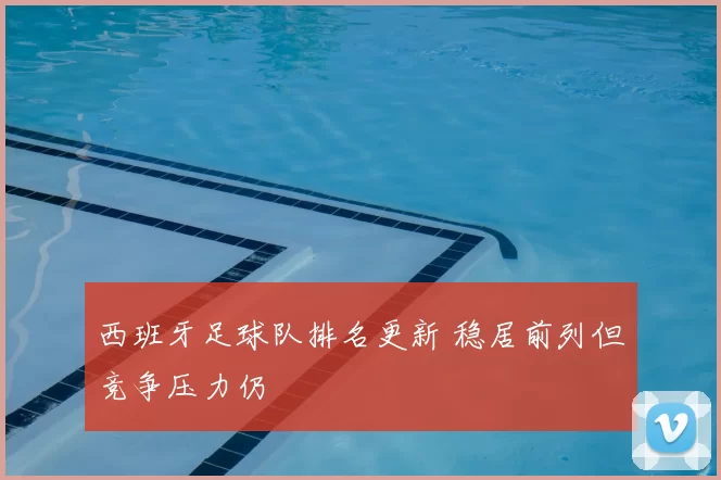 西班牙足球队排名更新 稳居前列但竞争压力仍