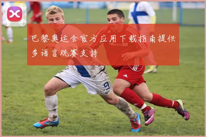 巴黎奥运会官方应用下载指南提供多语言观赛支持