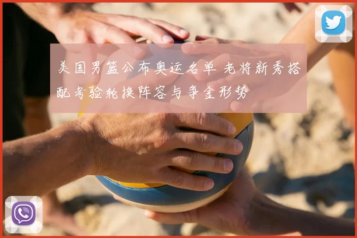 美国男篮公布奥运名单 老将新秀搭配考验轮换阵容与争金形势