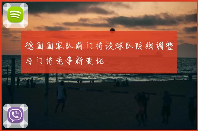 德国国家队前门将谈球队防线调整与门将竞争新变化