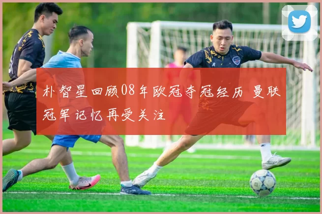 朴智星回顾08年欧冠夺冠经历 曼联冠军记忆再受关注