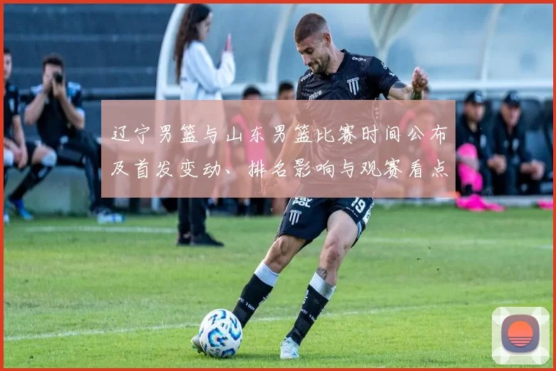 辽宁男篮与山东男篮比赛时间公布及首发变动、排名影响与观赛看点