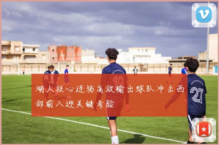 湖人核心连场高效输出球队冲击西部前八迎关键考验